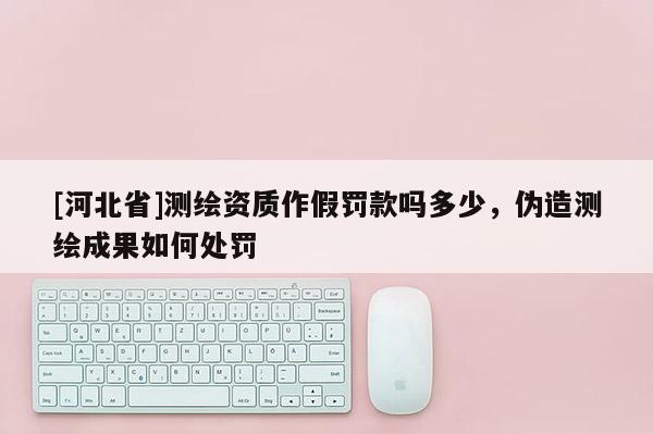 [河北省]測繪資質作假罰款嗎多少，偽造測繪成果如何處罰