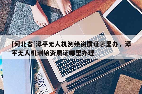 [河北省]漳平無(wú)人機(jī)測(cè)繪資質(zhì)證哪里辦，漳平無(wú)人機(jī)測(cè)繪資質(zhì)證哪里辦理