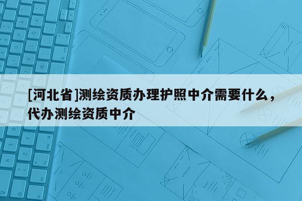 [河北省]測(cè)繪資質(zhì)辦理護(hù)照中介需要什么，代辦測(cè)繪資質(zhì)中介