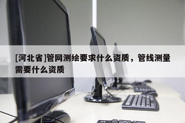 [河北省]管網測繪要求什么資質，管線測量需要什么資質
