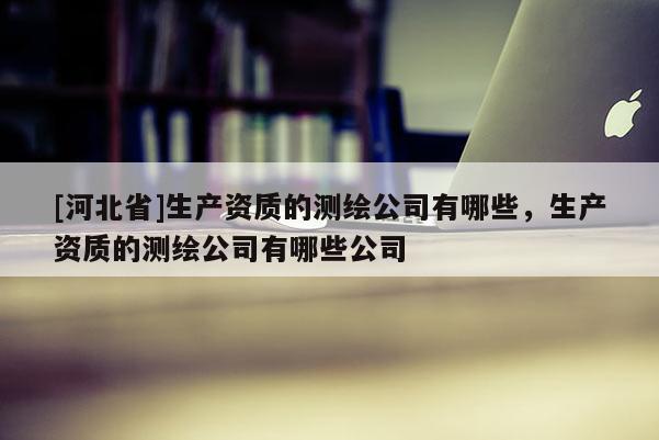 [河北省]生產資質的測繪公司有哪些，生產資質的測繪公司有哪些公司