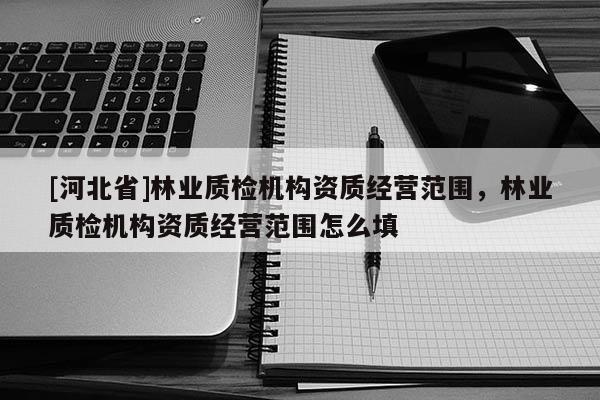 [河北省]林業質檢機構資質經營范圍，林業質檢機構資質經營范圍怎么填
