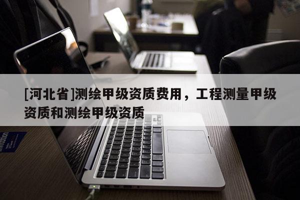 [河北省]測繪甲級資質費用，工程測量甲級資質和測繪甲級資質