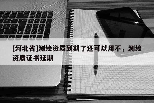 [河北省]測繪資質到期了還可以用不，測繪資質證書延期