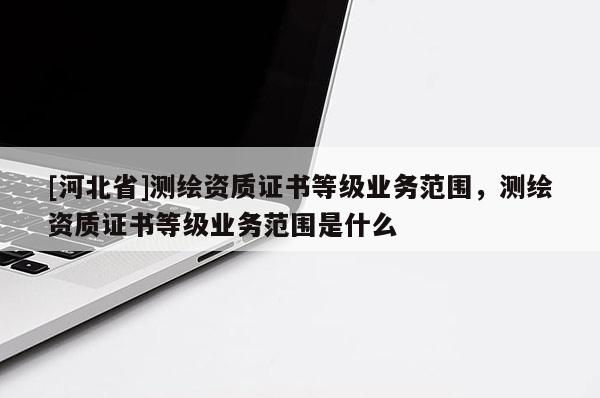 [河北省]測繪資質證書等級業務范圍，測繪資質證書等級業務范圍是什么