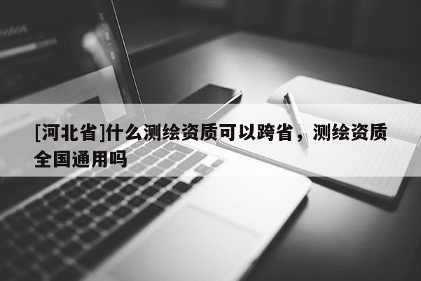 [河北省]什么測繪資質可以跨省，測繪資質全國通用嗎