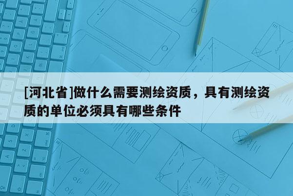 [河北省]做什么需要測繪資質，具有測繪資質的單位必須具有哪些條件