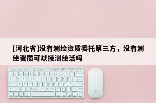 [河北省]沒有測繪資質委托第三方，沒有測繪資質可以接測繪活嗎