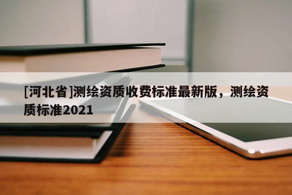 [河北省]測(cè)繪資質(zhì)收費(fèi)標(biāo)準(zhǔn)最新版，測(cè)繪資質(zhì)標(biāo)準(zhǔn)2021