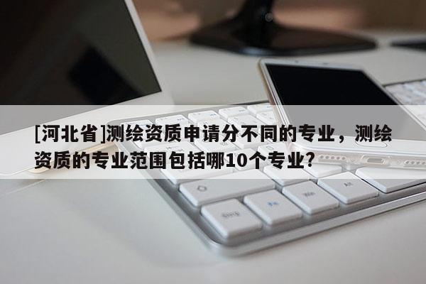 [河北省]測(cè)繪資質(zhì)申請(qǐng)分不同的專業(yè)，測(cè)繪資質(zhì)的專業(yè)范圍包括哪10個(gè)專業(yè)?