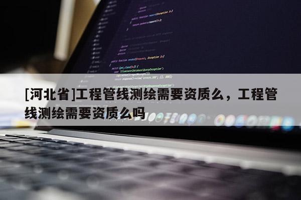 [河北省]工程管線測繪需要資質(zhì)么，工程管線測繪需要資質(zhì)么嗎