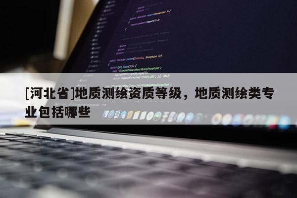 [河北省]地質(zhì)測繪資質(zhì)等級，地質(zhì)測繪類專業(yè)包括哪些