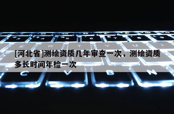 [河北省]測繪資質(zhì)幾年審查一次，測繪資質(zhì)多長時間年檢一次
