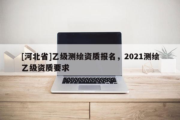 [河北省]乙級測繪資質報名，2021測繪乙級資質要求