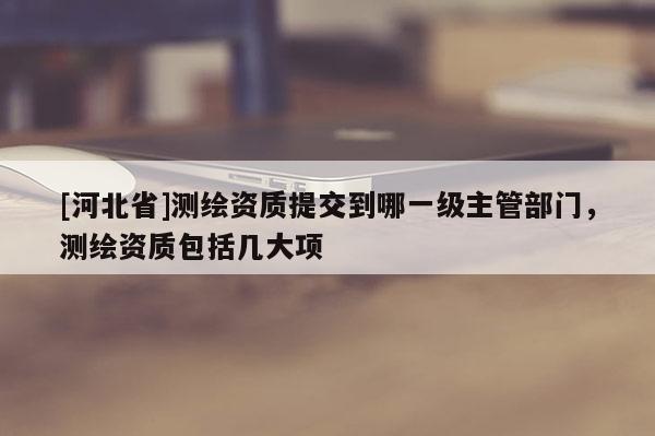 [河北省]測繪資質提交到哪一級主管部門，測繪資質包括幾大項