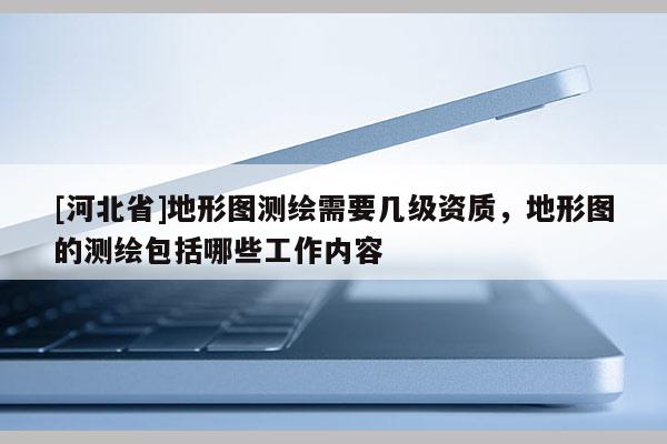 [河北省]地形圖測(cè)繪需要幾級(jí)資質(zhì)，地形圖的測(cè)繪包括哪些工作內(nèi)容