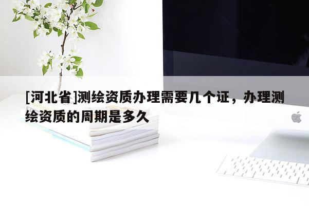 [河北省]測繪資質(zhì)辦理需要幾個證，辦理測繪資質(zhì)的周期是多久