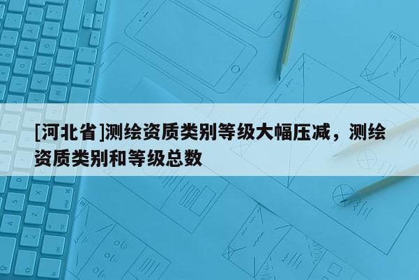 [河北省]測繪資質類別等級大幅壓減，測繪資質類別和等級總數