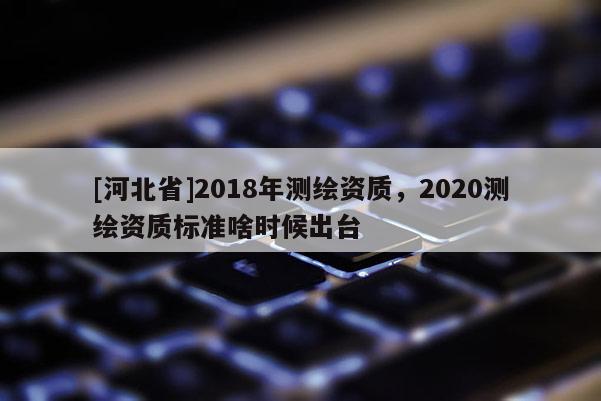 [河北省]2018年測繪資質，2020測繪資質標準啥時候出臺