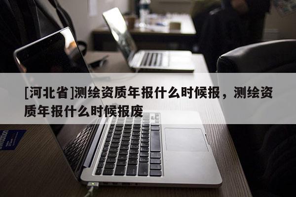 [河北省]測繪資質年報什么時候報，測繪資質年報什么時候報廢