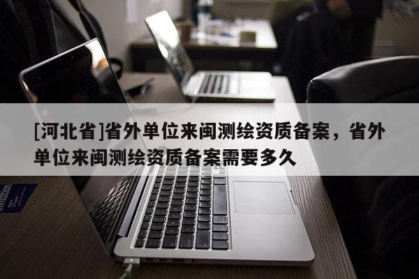 [河北省]省外單位來閩測繪資質備案，省外單位來閩測繪資質備案需要多久