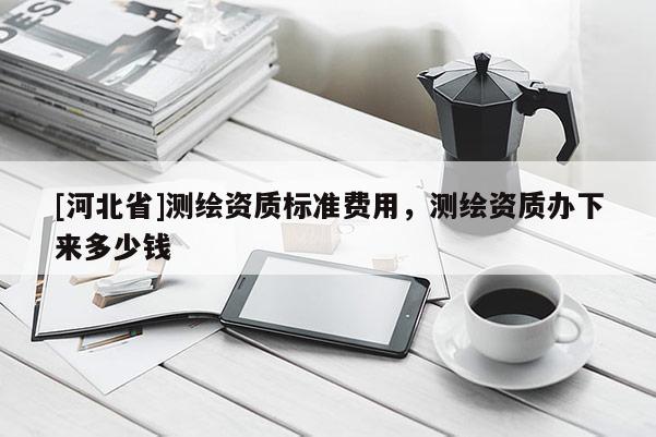 [河北省]測繪資質標準費用，測繪資質辦下來多少錢