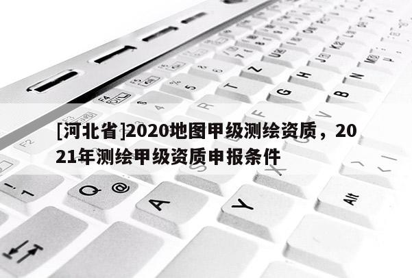 [河北省]2020地圖甲級測繪資質，2021年測繪甲級資質申報條件