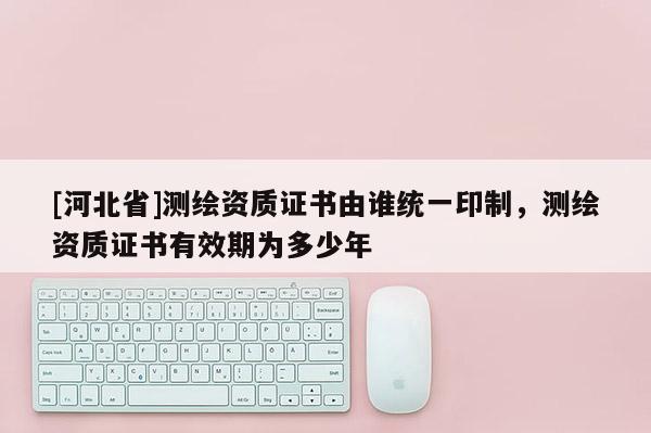 [河北省]測繪資質(zhì)證書由誰統(tǒng)一印制，測繪資質(zhì)證書有效期為多少年