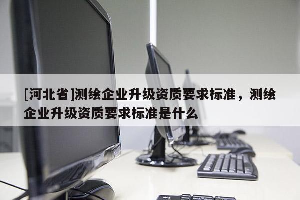 [河北省]測繪企業(yè)升級資質(zhì)要求標(biāo)準(zhǔn)，測繪企業(yè)升級資質(zhì)要求標(biāo)準(zhǔn)是什么