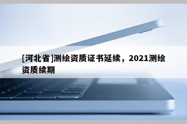[河北省]測繪資質證書延續，2021測繪資質續期