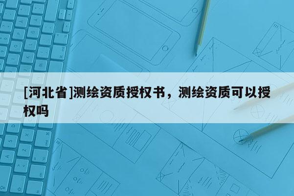[河北省]測繪資質授權書，測繪資質可以授權嗎