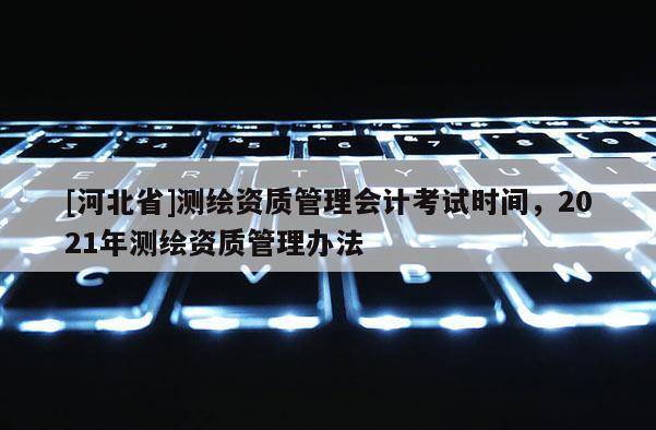 [河北省]測(cè)繪資質(zhì)管理會(huì)計(jì)考試時(shí)間，2021年測(cè)繪資質(zhì)管理辦法