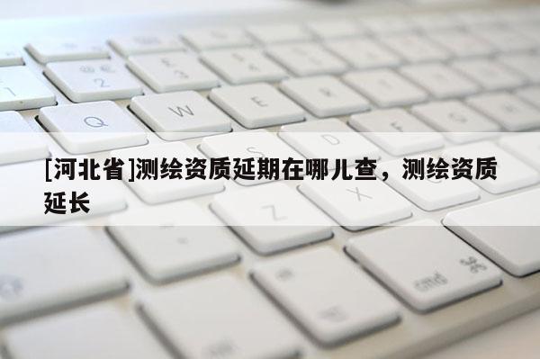 [河北省]測繪資質延期在哪兒查，測繪資質延長