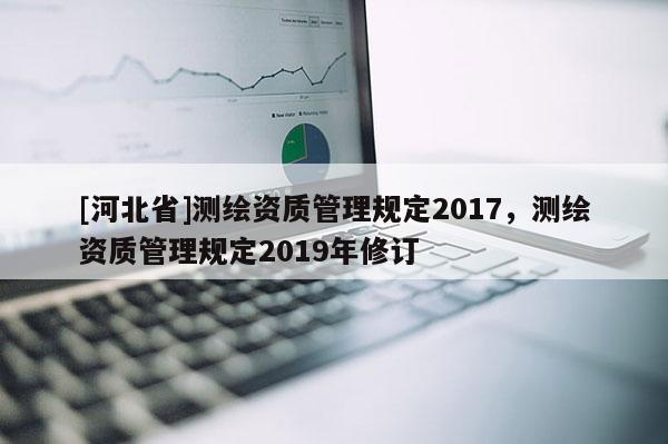 [河北省]測(cè)繪資質(zhì)管理規(guī)定2017，測(cè)繪資質(zhì)管理規(guī)定2019年修訂