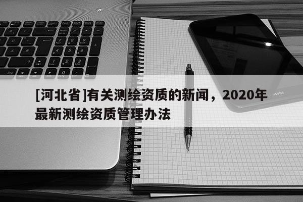 [河北省]有關測繪資質的新聞，2020年最新測繪資質管理辦法