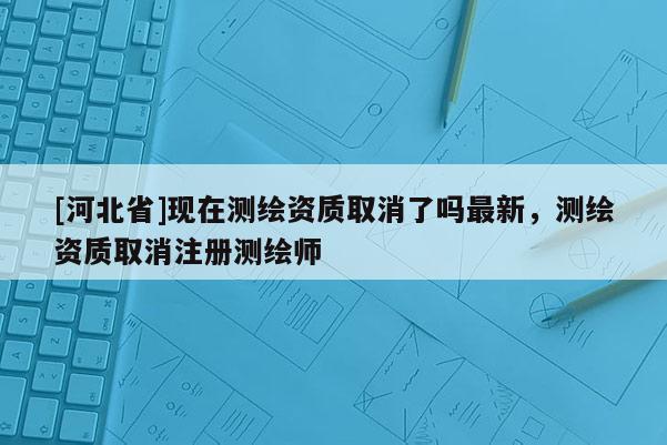 [河北省]現在測繪資質取消了嗎最新，測繪資質取消注冊測繪師