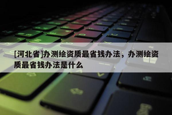 [河北省]辦測繪資質最省錢辦法，辦測繪資質最省錢辦法是什么