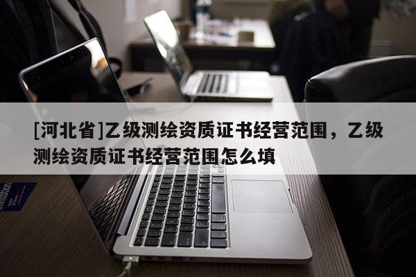 [河北省]乙級(jí)測(cè)繪資質(zhì)證書(shū)經(jīng)營(yíng)范圍，乙級(jí)測(cè)繪資質(zhì)證書(shū)經(jīng)營(yíng)范圍怎么填