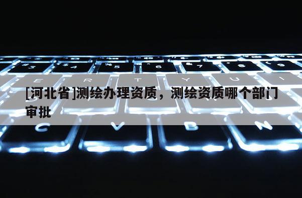 [河北省]測(cè)繪辦理資質(zhì)，測(cè)繪資質(zhì)哪個(gè)部門審批