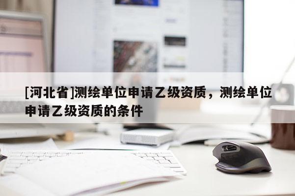 [河北省]測繪單位申請乙級(jí)資質(zhì)，測繪單位申請乙級(jí)資質(zhì)的條件