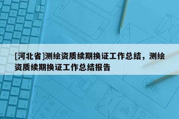 [河北省]測繪資質續期換證工作總結，測繪資質續期換證工作總結報告