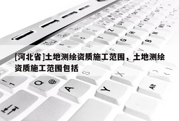 [河北省]土地測(cè)繪資質(zhì)施工范圍，土地測(cè)繪資質(zhì)施工范圍包括