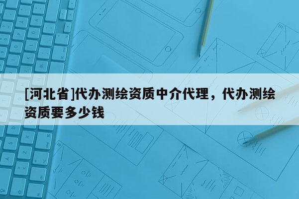 [河北省]代辦測(cè)繪資質(zhì)中介代理，代辦測(cè)繪資質(zhì)要多少錢
