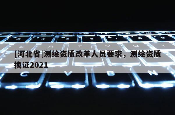 [河北省]測繪資質改革人員要求，測繪資質換證2021