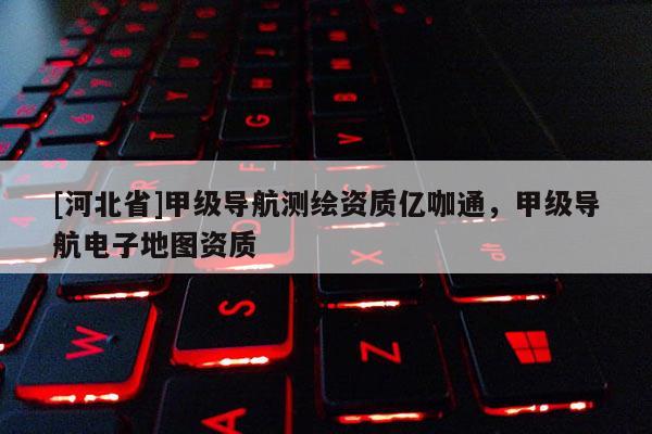 [河北省]甲級導(dǎo)航測繪資質(zhì)億咖通，甲級導(dǎo)航電子地圖資質(zhì)