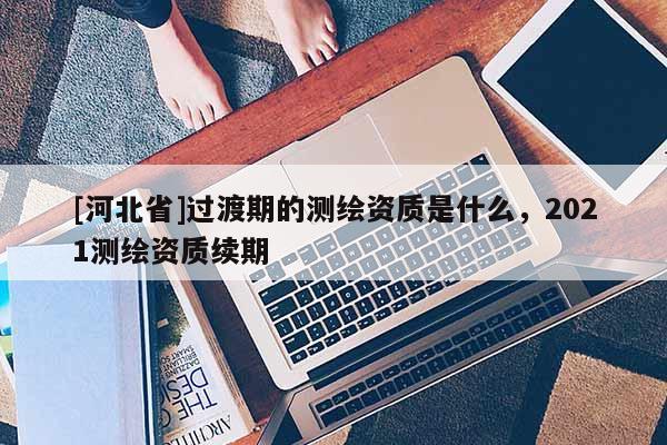 [河北省]過渡期的測繪資質是什么，2021測繪資質續期