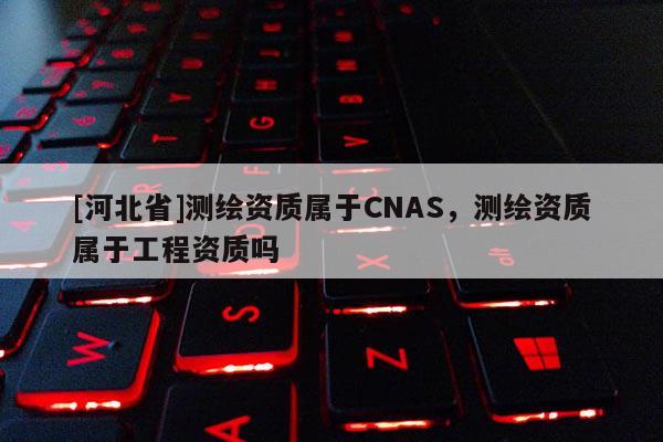[河北省]測繪資質屬于CNAS，測繪資質屬于工程資質嗎