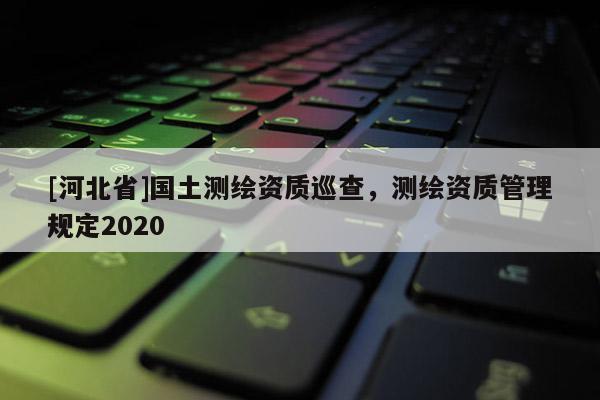 [河北省]國土測繪資質巡查，測繪資質管理規定2020