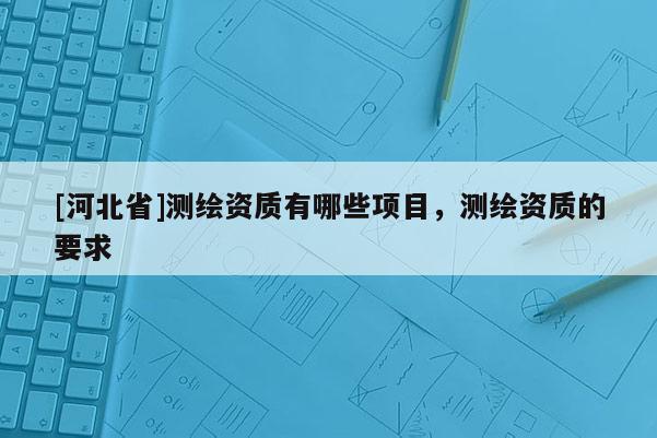[河北省]測繪資質有哪些項目，測繪資質的要求