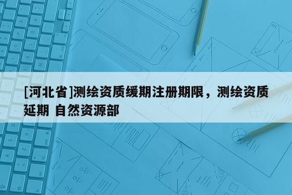 [河北省]測繪資質(zhì)緩期注冊期限，測繪資質(zhì)延期 自然資源部